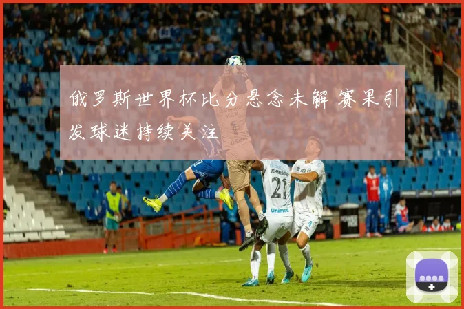 俄罗斯世界杯比分悬念未解 赛果引发球迷持续关注
