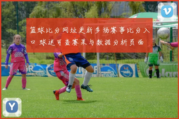 篮球比分网址更新多场赛事比分入口 球迷可查赛果与数据分析页面