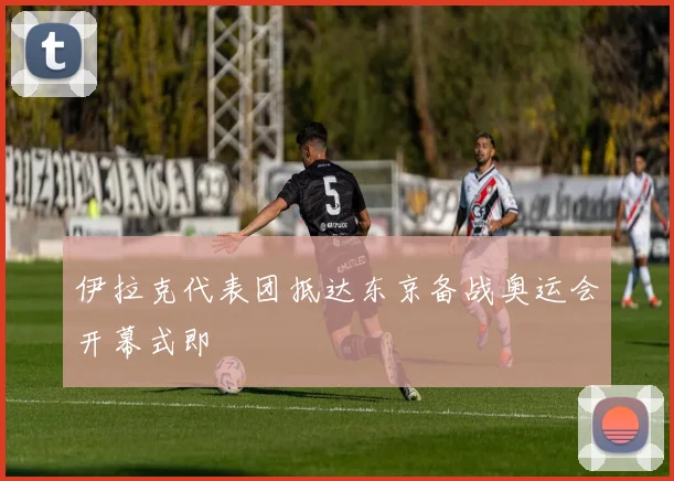伊拉克代表团抵达东京备战奥运会开幕式即