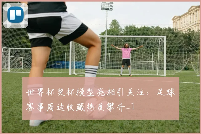 世界杯奖杯模型亮相引关注，足球赛事周边收藏热度攀升_1