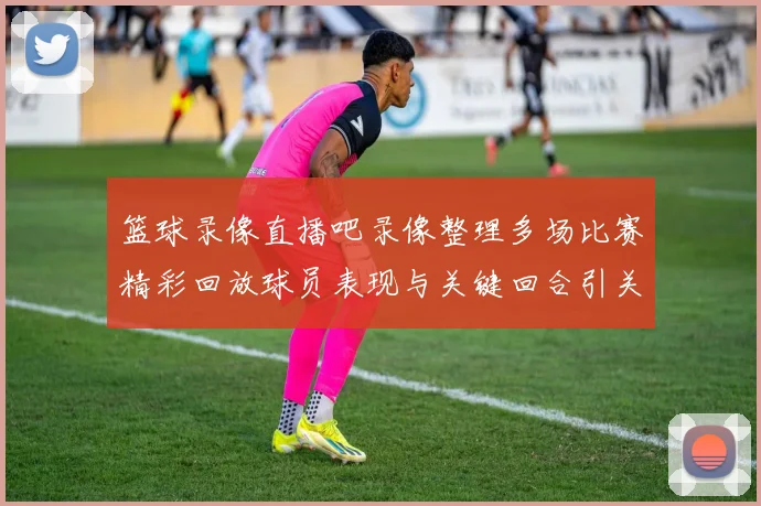 篮球录像直播吧录像整理多场比赛精彩回放球员表现与关键回合引关注