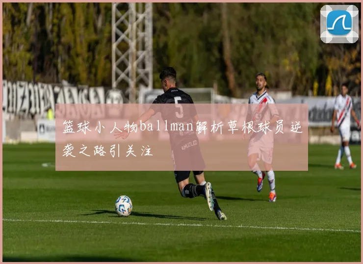 篮球小人物ballman解析草根球员逆袭之路引关注