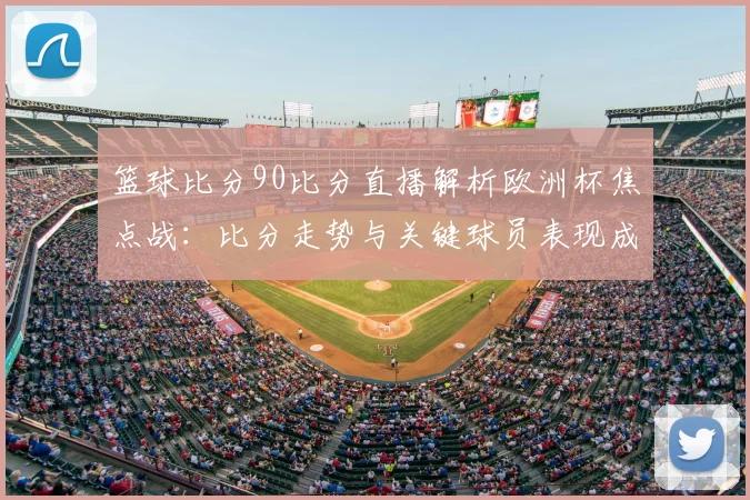 篮球比分90比分直播解析欧洲杯焦点战：比分走势与关键球员表现成看点