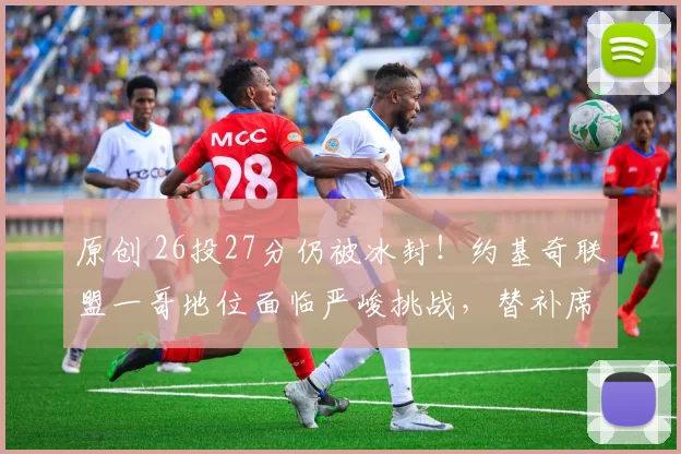 原创 26投27分仍被冰封！约基奇联盟一哥地位面临严峻挑战，替补席异常沉默