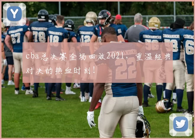 cba总决赛全场回放2021，重温经典对决的热血时刻！