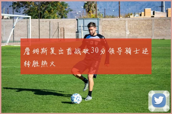 詹姆斯复出首战砍30分领导骑士逆转胜热火