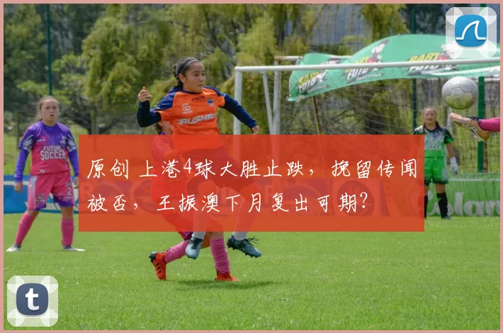 原创 上港4球大胜止跌，挽留传闻被否，王振澳下月复出可期？