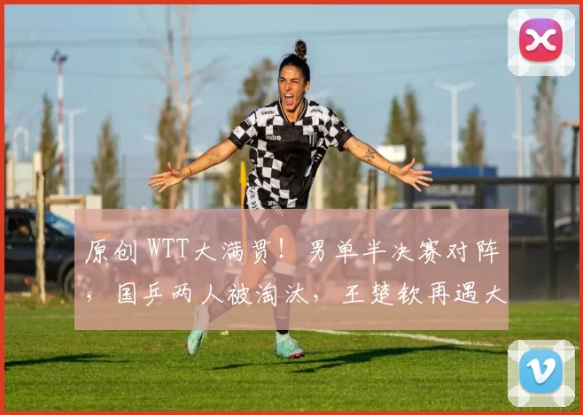 原创 WTT大满贯！男单半决赛对阵，国乒两人被淘汰，王楚钦再遇大挑战