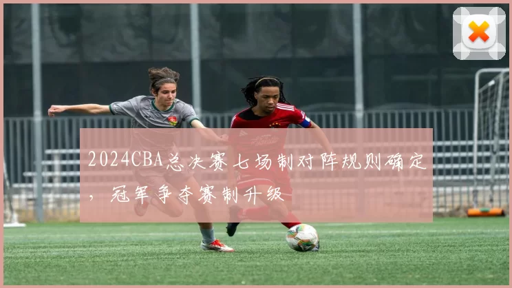 2024CBA总决赛七场制对阵规则确定，冠军争夺赛制升级