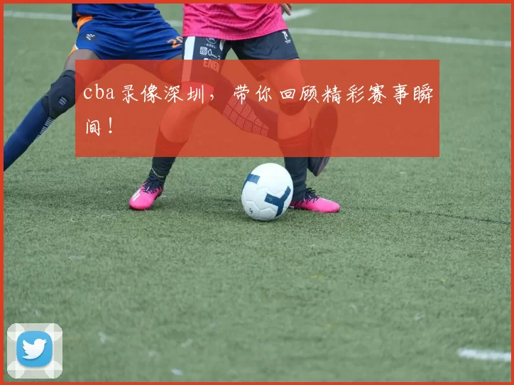 cba录像深圳，带你回顾精彩赛事瞬间！