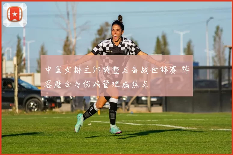 中国女排主帅调整后备战世锦赛 阵容磨合与伤病管理成焦点