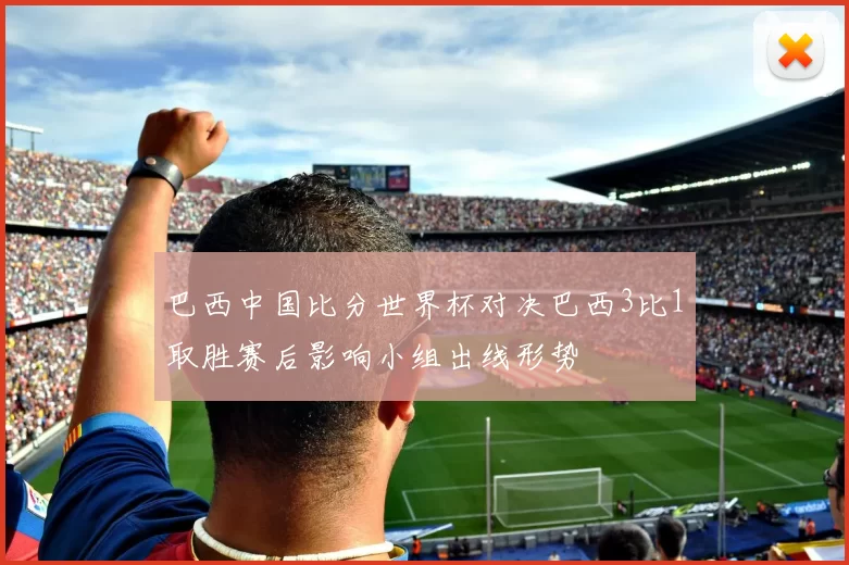 巴西中国比分世界杯对决巴西3比1取胜赛后影响小组出线形势