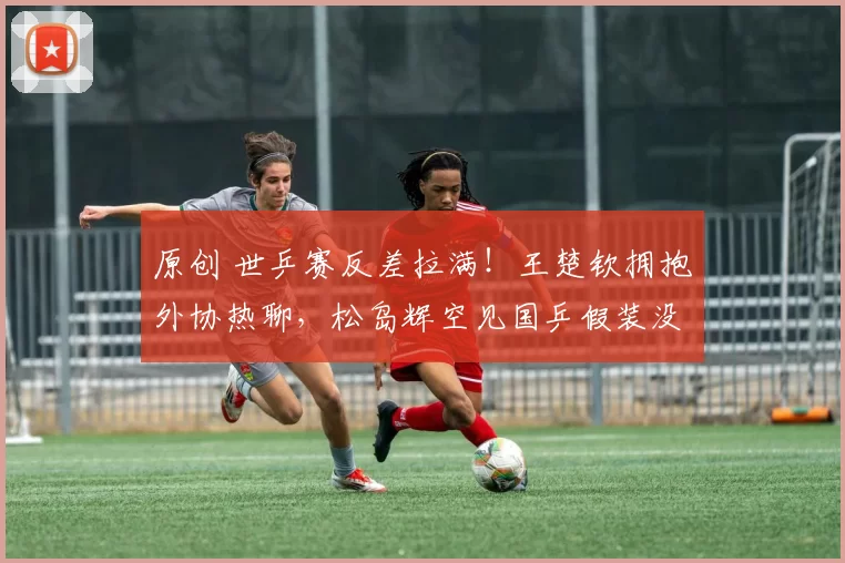 原创 世乒赛反差拉满！王楚钦拥抱外协热聊，松岛辉空见国乒假装没看到