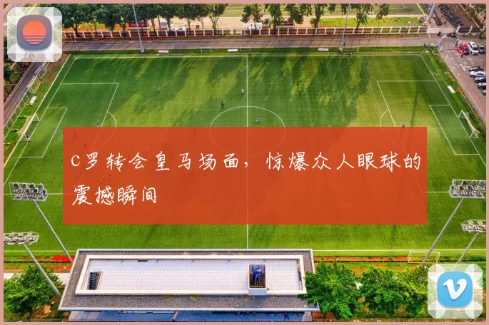 c罗转会皇马场面，惊爆众人眼球的震撼瞬间