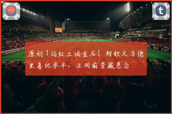 原创 1站红土试金石！郑钦文马德里喜忧参半，法网前景藏悬念