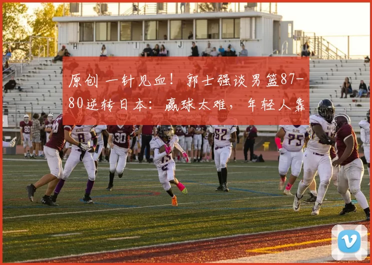 原创 一针见血！郭士强谈男篮87-80逆转日本：赢球太难，年轻人靠情怀拼下胜利