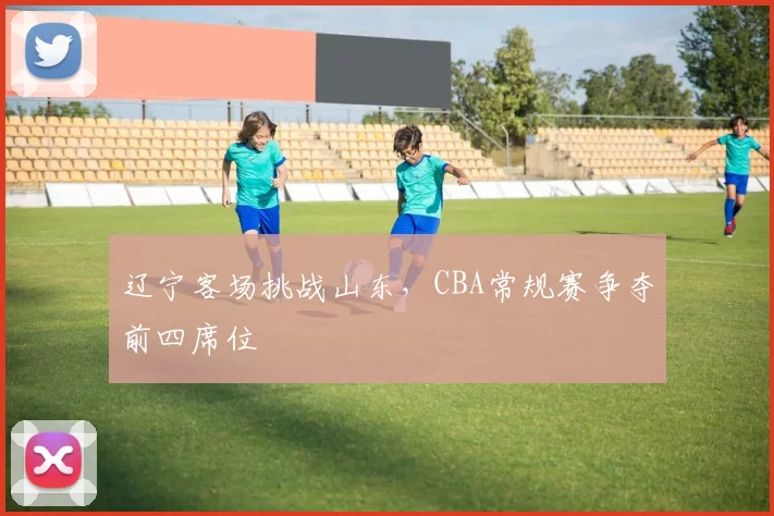 辽宁客场挑战山东，CBA常规赛争夺前四席位