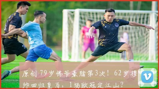 原创 79岁佛爷豪赌第3次！62岁穆帅回归皇马，1场欧冠定江山？