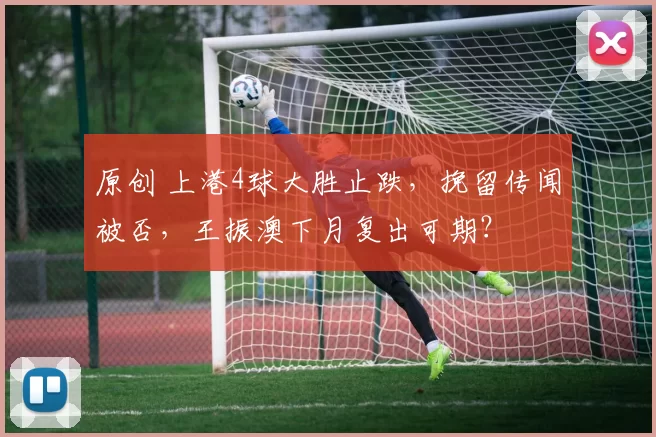 原创 上港4球大胜止跌，挽留传闻被否，王振澳下月复出可期？