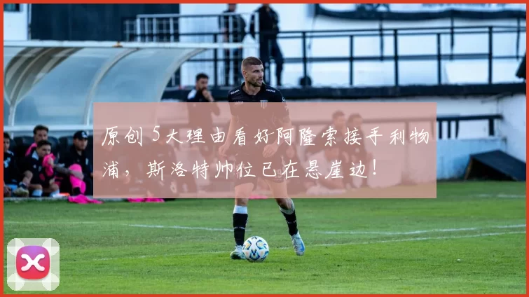 原创 5大理由看好阿隆索接手利物浦，斯洛特帅位已在悬崖边！