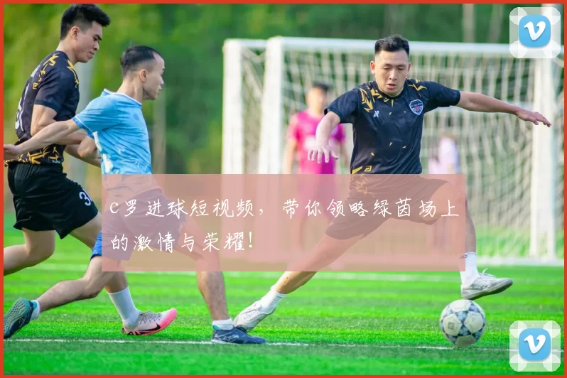 c罗进球短视频，带你领略绿茵场上的激情与荣耀！