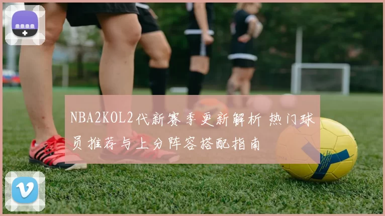 NBA2KOL2代新赛季更新解析 热门球员推荐与上分阵容搭配指南