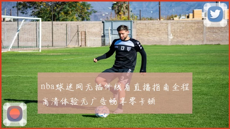 nba球迷网无插件线看直播指南全程高清体验无广告畅享零卡顿