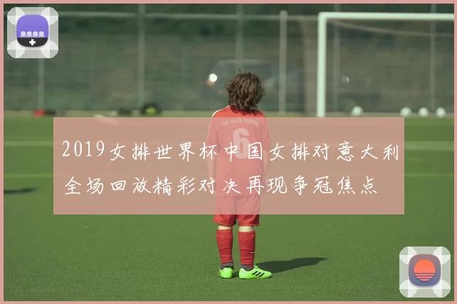 2019女排世界杯中国女排对意大利全场回放精彩对决再现争冠焦点