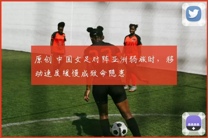 原创 中国女足对阵亚洲弱旅时，移动速度缓慢成致命隐患