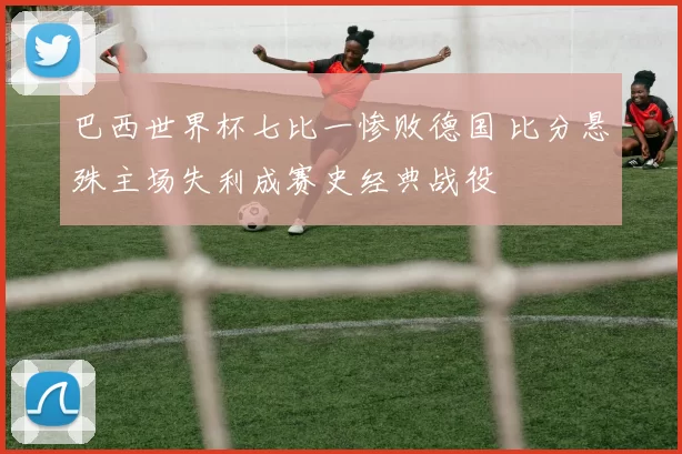 巴西世界杯七比一惨败德国 比分悬殊主场失利成赛史经典战役