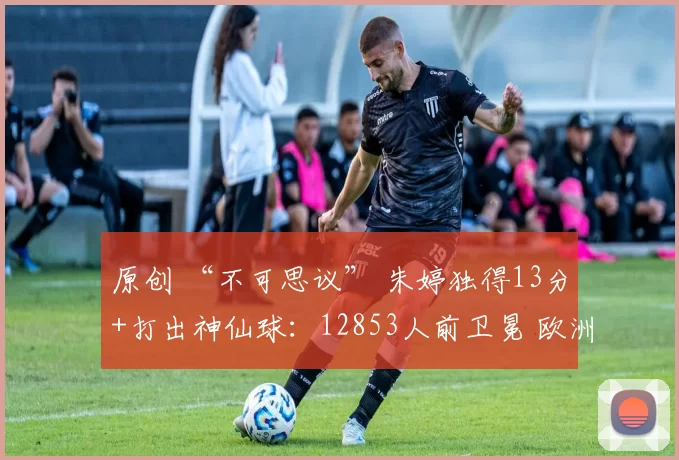 原创 “不可思议” 朱婷独得13分+打出神仙球：12853人前卫冕 欧洲人看傻