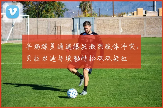 半场球员通道爆发激烈肢体冲突，贝拉尔迪与埃勒特松双双染红