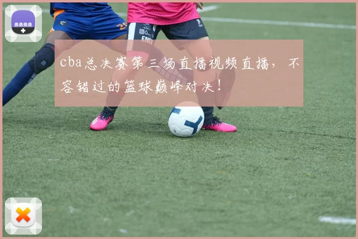 cba总决赛第三场直播视频直播，不容错过的篮球巅峰对决！