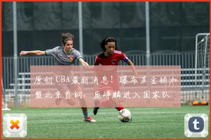 原创 CBA最新消息！曝布罗金顿加盟北京首钢，庞峥麟进入国家队