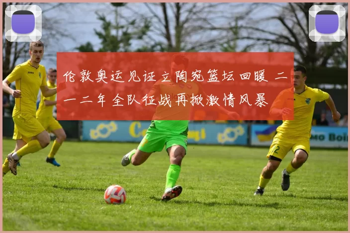 伦敦奥运见证立陶宛篮坛回暖 二〇一二年全队征战再掀激情风暴