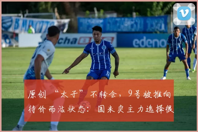 原创 “太子”不转会，9号被推向待价而沽状态：国米卖主力选择很明确