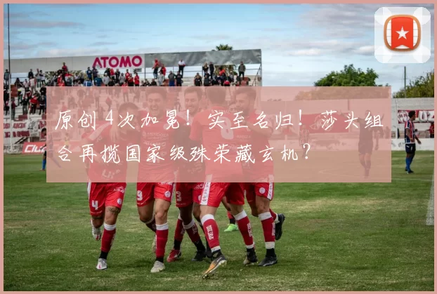 原创 4次加冕！实至名归！莎头组合再揽国家级殊荣藏玄机？