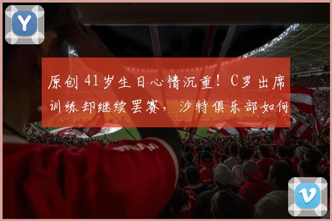 原创 41岁生日心情沉重!C罗出席训练却继续罢赛,沙特俱乐部如何应对?
