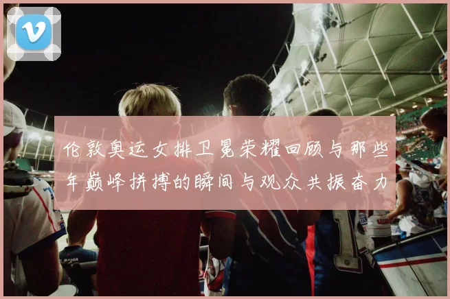 伦敦奥运女排卫冕荣耀回顾与那些年巅峰拼搏的瞬间与观众共振奋力