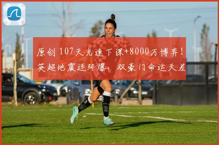 原创 107天光速下课+8000万博弈！英超地震连环爆，双豪门命运天差地别
