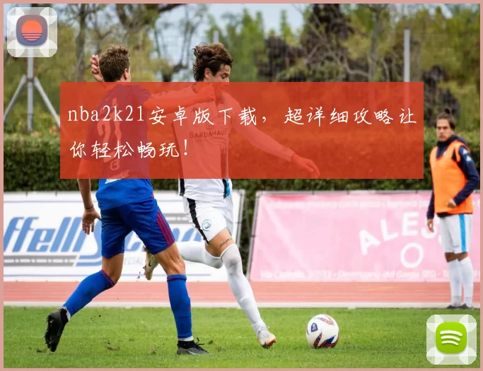 nba2k21安卓版下载，超详细攻略让你轻松畅玩！