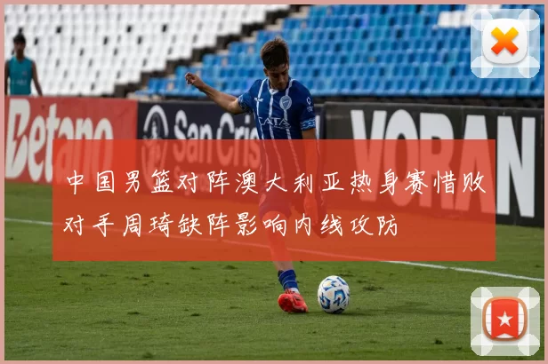 中国男篮对阵澳大利亚热身赛惜败对手周琦缺阵影响内线攻防