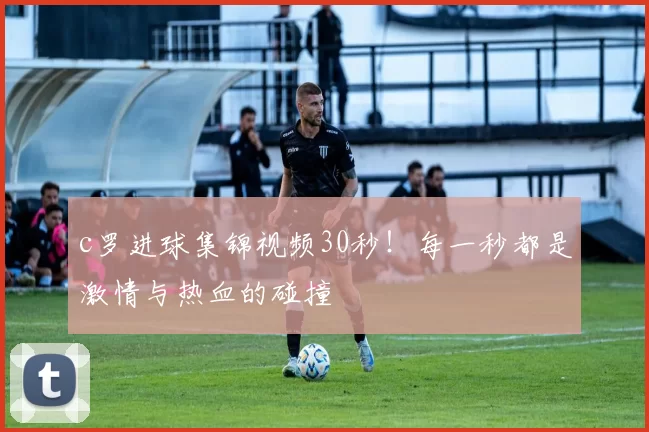 c罗进球集锦视频30秒！每一秒都是激情与热血的碰撞