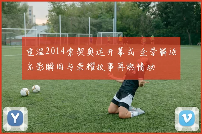 重温2014索契奥运开幕式 全景解读光影瞬间与荣耀故事再燃情动