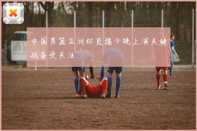 中国男篮亚洲杯直播今晚上演关键战备受关注