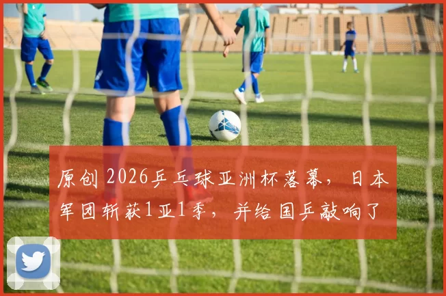 原创 2026乒乓球亚洲杯落幕，日本军团斩获1亚1季，并给国乒敲响了警钟