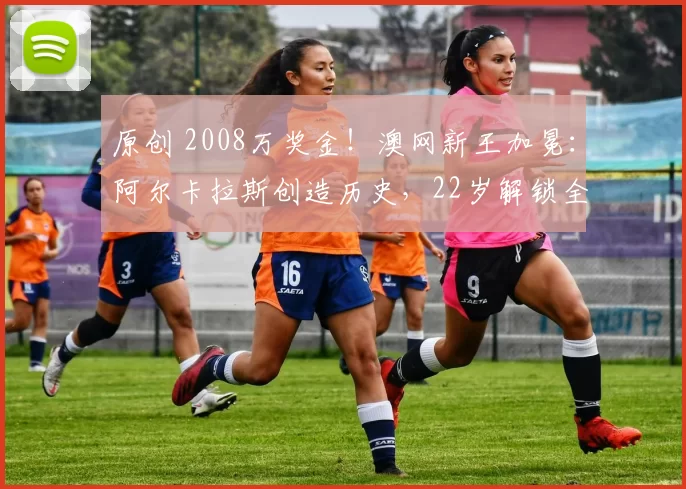 原创 2008万奖金！澳网新王加冕：阿尔卡拉斯创造历史，22岁解锁全满贯