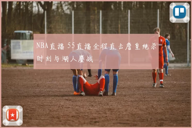 NBA直播 55直播全程直击詹皇绝杀时刻与湖人鏖战