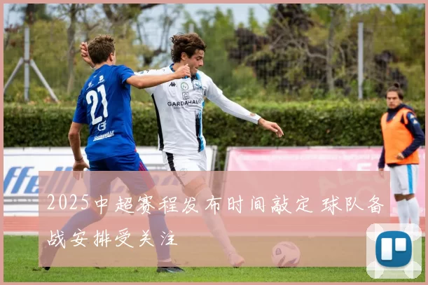 2025中超赛程发布时间敲定 球队备战安排受关注