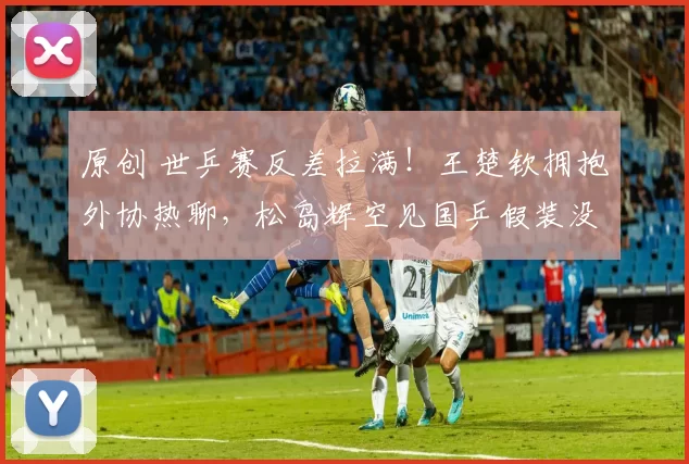 原创 世乒赛反差拉满！王楚钦拥抱外协热聊，松岛辉空见国乒假装没看到